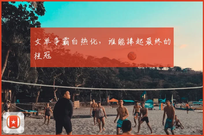 女单争霸白热化,谁能捧起最终的桂冠