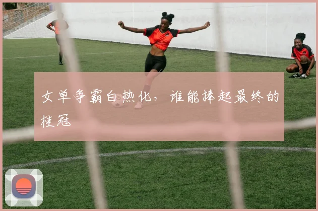 女单争霸白热化，谁能捧起最终的桂冠